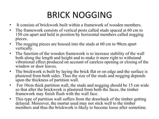 BRICK NOGGING
• It consists of brickwork built within a framework of wooden members.
• The framework consists of vertical posts called studs spaced at 60 cm to
150 cm apart and held in position by horizontal members called nogging
pieces.
• The nogging pieces are housed into the studs at 60 cm to 90cm apart
vertically.
• The function of the wooden framework is to increase stability of the wall
both along the length and height and to make it more right to withstand
vibrational effect produced on account of careless opening or closing of the
window or door leaves.
• The brickwork is built by laying the brick flat or on edge and the surface is
plastered from both sides. Thus the size of the studs and nogging depends
upon the thickness of partition wall.
• For 10cm thick partition wall, the studs and nogging should be 15 cm wide
so that after the brickwork is plastered from both the faces, the timber
framework may finish flush with the wall face.
• This type of partition wall suffers from the drawback of the timber getting
delayed. Moreover, the mortar used may not stick well to the timber
members and thus the brickwork is likely to become loose after sometime.
 