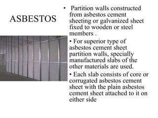 ASBESTOS
• Partition walls constructed
from asbestos cement
sheeting or galvanized sheet
fixed to wooden or steel
members .
• • For superior type of
asbestos cement sheet
partition walls, specially
manufactured slabs of the
other materials are used.
• • Each slab consists of core or
corrugated asbestos cement
sheet with the plain asbestos
cement sheet attached to it on
either side
 