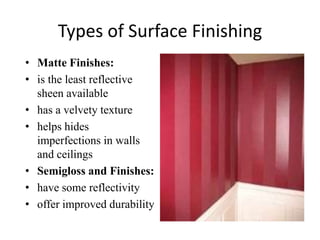 Types of Surface Finishing
• Matte Finishes:
• is the least reflective
sheen available
• has a velvety texture
• helps hides
imperfections in walls
and ceilings
• Semigloss and Finishes:
• have some reflectivity
• offer improved durability
 