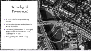 Technological
Development
 It uses centralized purchasing
system.
 Installed computerized system to
track inventory.
 Switching to electronic scanning of
the Uniform Product Code (UPC)
at the point of sale.
 Using computer aided design.
 