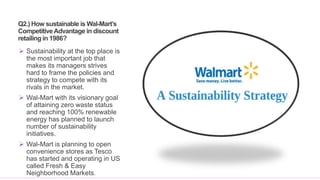 Q2.) How sustainable is Wal-Mart’s
CompetitiveAdvantage in discount
retailing in 1986?
 Sustainability at the top place is
the most important job that
makes its managers strives
hard to frame the policies and
strategy to compete with its
rivals in the market.
 Wal-Mart with its visionary goal
of attaining zero waste status
and reaching 100% renewable
energy has planned to launch
number of sustainability
initiatives.
 Wal-Mart is planning to open
convenience stores as Tesco
has started and operating in US
called Fresh & Easy
Neighborhood Markets.
 