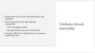 Contoso Ltd.
 Sustainable due to size and relationship with
suppliers
 Some aspects can be replicated by
competitors
– Hub and spoke model
– Buying directly from the manufacturer
 However difficult to replicate due to necessary
capital and size
DistributionNetwork
Sustainability
 
