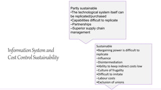 InformationSystemand
CostControlSustainability
Partly sustainable
•The technological system itself can
be replicated/purchased
•Capabilities difficult to replicate
–Partnerships
–Superior supply chain
management
Sustainable
•Bargaining power is difficult to
replicate
–Influence
–Disintermediation
•Ability to keep indirect costs low
–Culture of frugality
•Difficult to imitate
–Labour costs
•Exclusion of unions
 