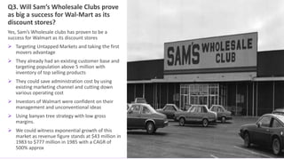 Q3. Will Sam’s Wholesale Clubs prove
as big a success for Wal-Mart as its
discount stores?
Yes, Sam’s Wholesale clubs has proven to be a
success for Walmart as its discount stores
 Targeting Untapped Markets and taking the first
movers advantage
 They already had an existing customer base and
targeting population above 5 million with
inventory of top selling products
 They could save administration cost by using
existing marketing channel and cutting down
various operating cost
 Investors of Walmart were confident on their
management and unconventional ideas
 Using banyan tree strategy with low gross
margins.
 We could witness exponential growth of this
market as revenue figure stands at $43 million in
1983 to $777 million in 1985 with a CAGR of
500% approx
 