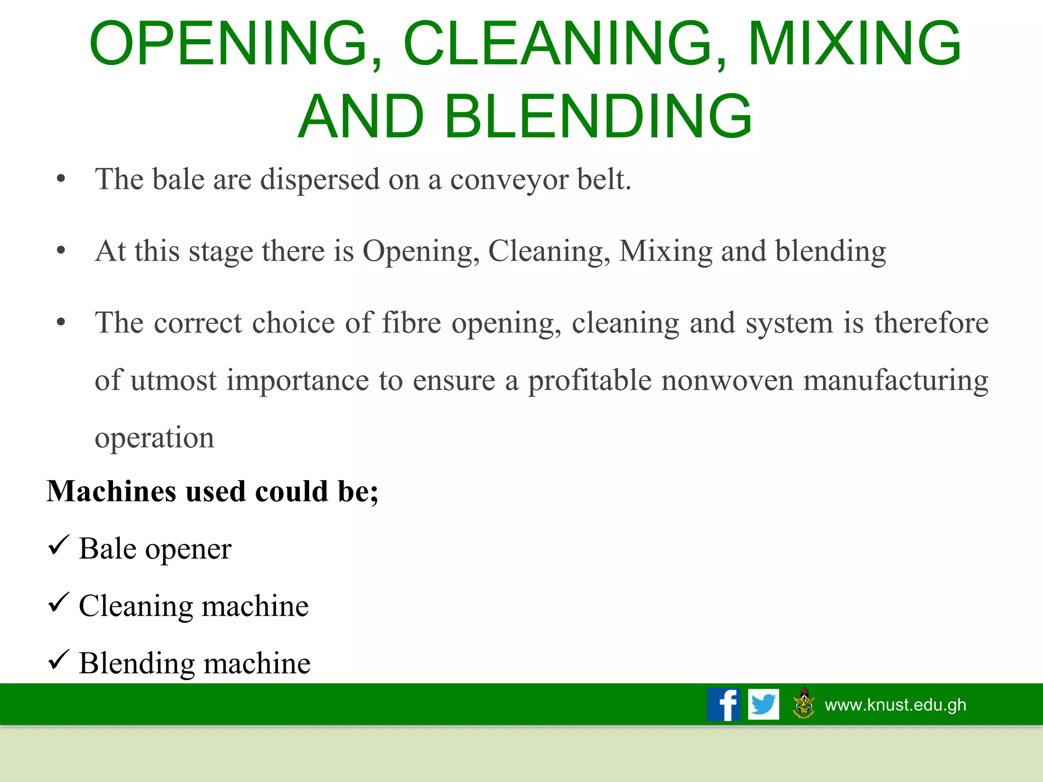 www.knust.edu.gh
OPENING, CLEANING, MIXING
AND BLENDING
Machines used could be;
✓ Bale opener
✓ Cleaning machine
✓ Blending machine
• The bale are dispersed on a conveyor belt.
• At this stage there is Opening, Cleaning, Mixing and blending
• The correct choice of fibre opening, cleaning and system is therefore
of utmost importance to ensure a profitable nonwoven manufacturing
operation
 