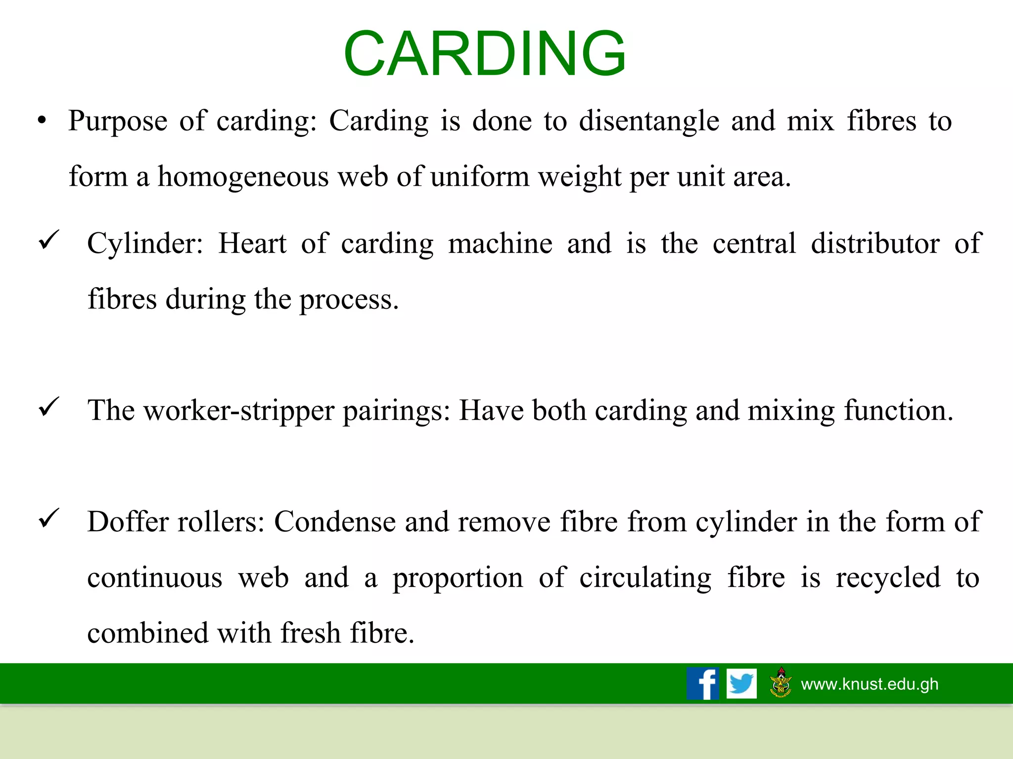 www.knust.edu.gh
CARDING
• Purpose of carding: Carding is done to disentangle and mix fibres to
form a homogeneous web of uniform weight per unit area.
✓ Cylinder: Heart of carding machine and is the central distributor of
fibres during the process.
✓ The worker-stripper pairings: Have both carding and mixing function.
✓ Doffer rollers: Condense and remove fibre from cylinder in the form of
continuous web and a proportion of circulating fibre is recycled to
combined with fresh fibre.
 