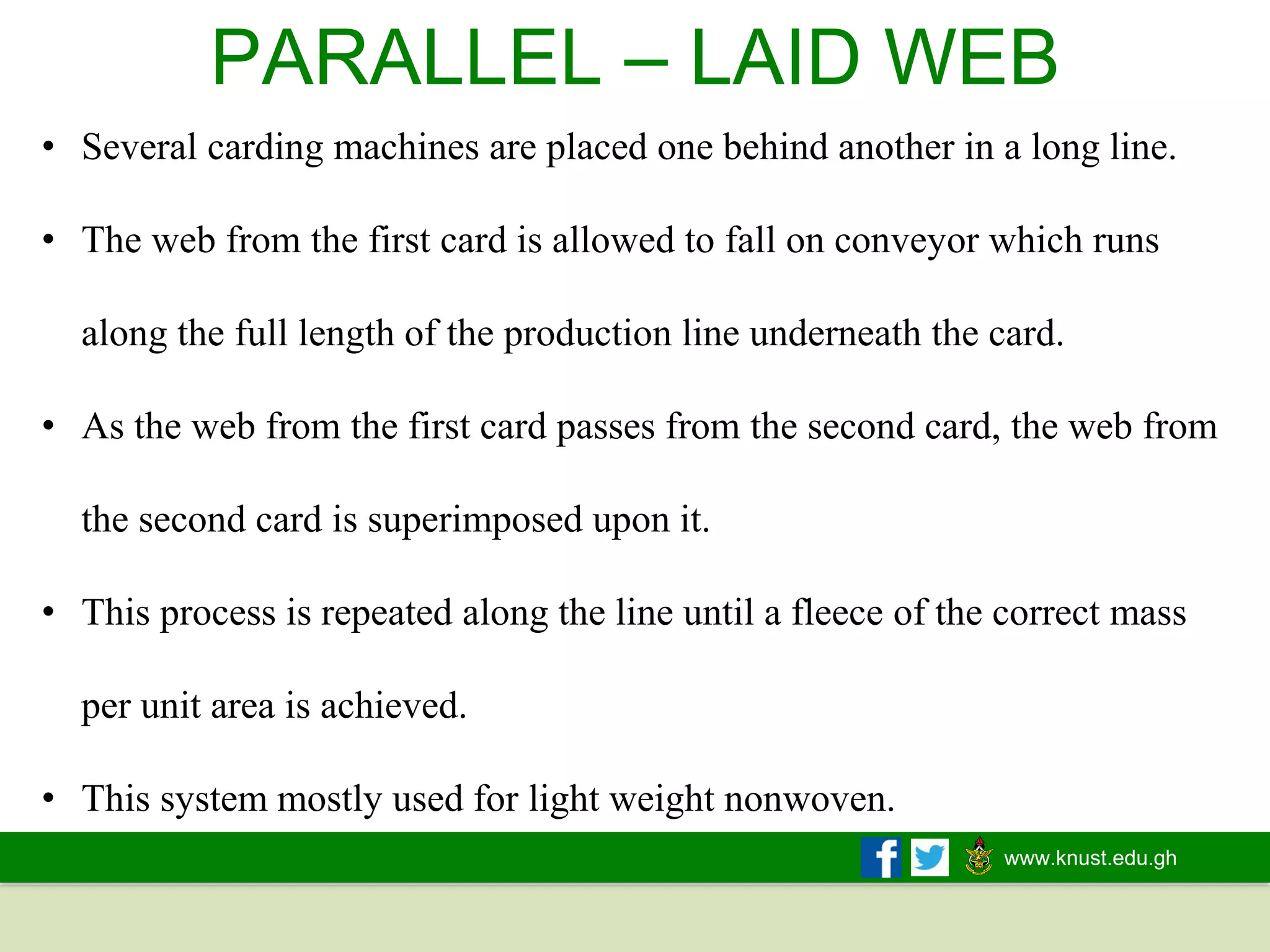 www.knust.edu.gh
PARALLEL – LAID WEB
• Several carding machines are placed one behind another in a long line.
• The web from the first card is allowed to fall on conveyor which runs
along the full length of the production line underneath the card.
• As the web from the first card passes from the second card, the web from
the second card is superimposed upon it.
• This process is repeated along the line until a fleece of the correct mass
per unit area is achieved.
• This system mostly used for light weight nonwoven.
 