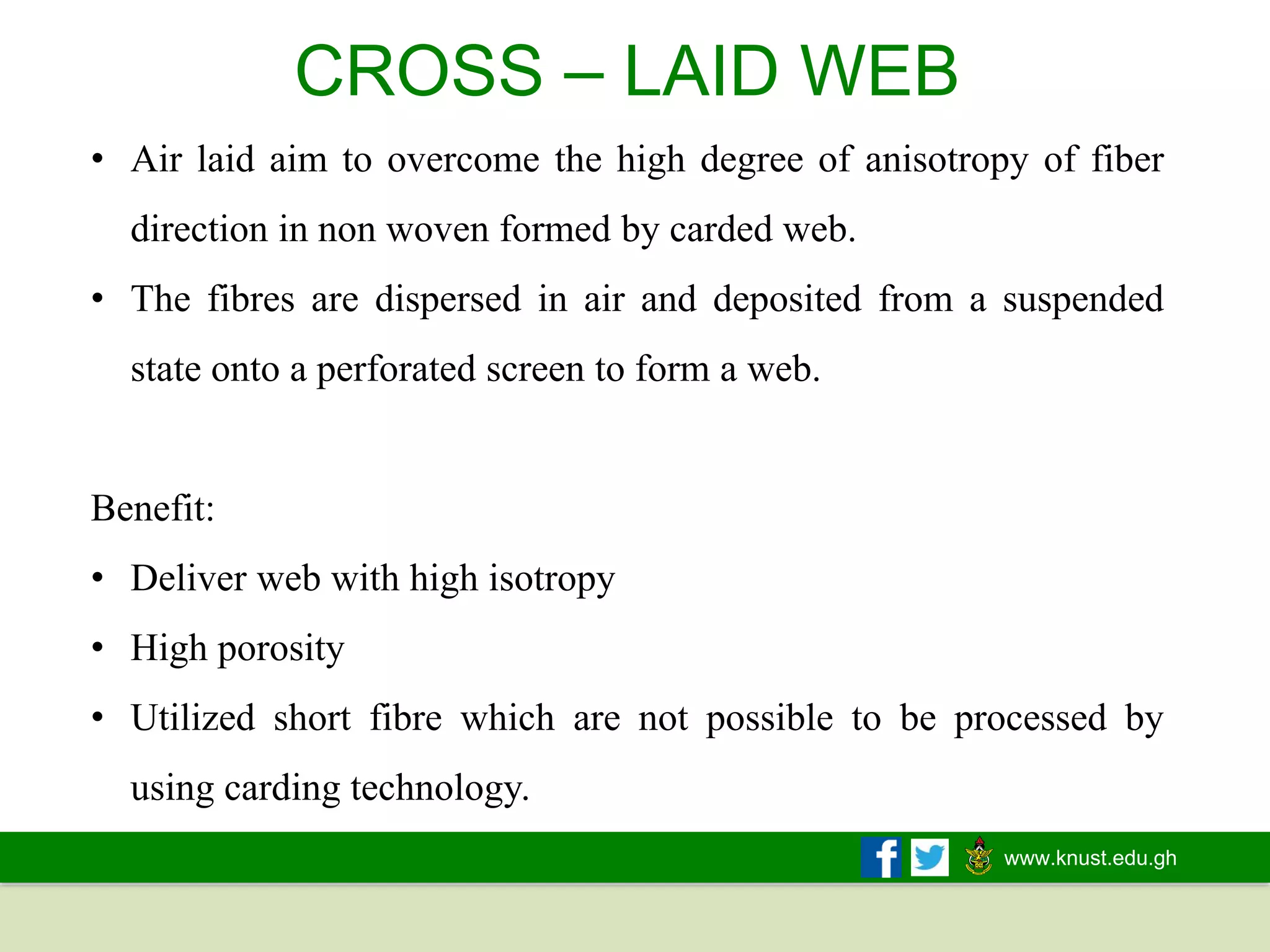 www.knust.edu.gh
• Air laid aim to overcome the high degree of anisotropy of fiber
direction in non woven formed by carded web.
• The fibres are dispersed in air and deposited from a suspended
state onto a perforated screen to form a web.
Benefit:
• Deliver web with high isotropy
• High porosity
• Utilized short fibre which are not possible to be processed by
using carding technology.
CROSS – LAID WEB
 