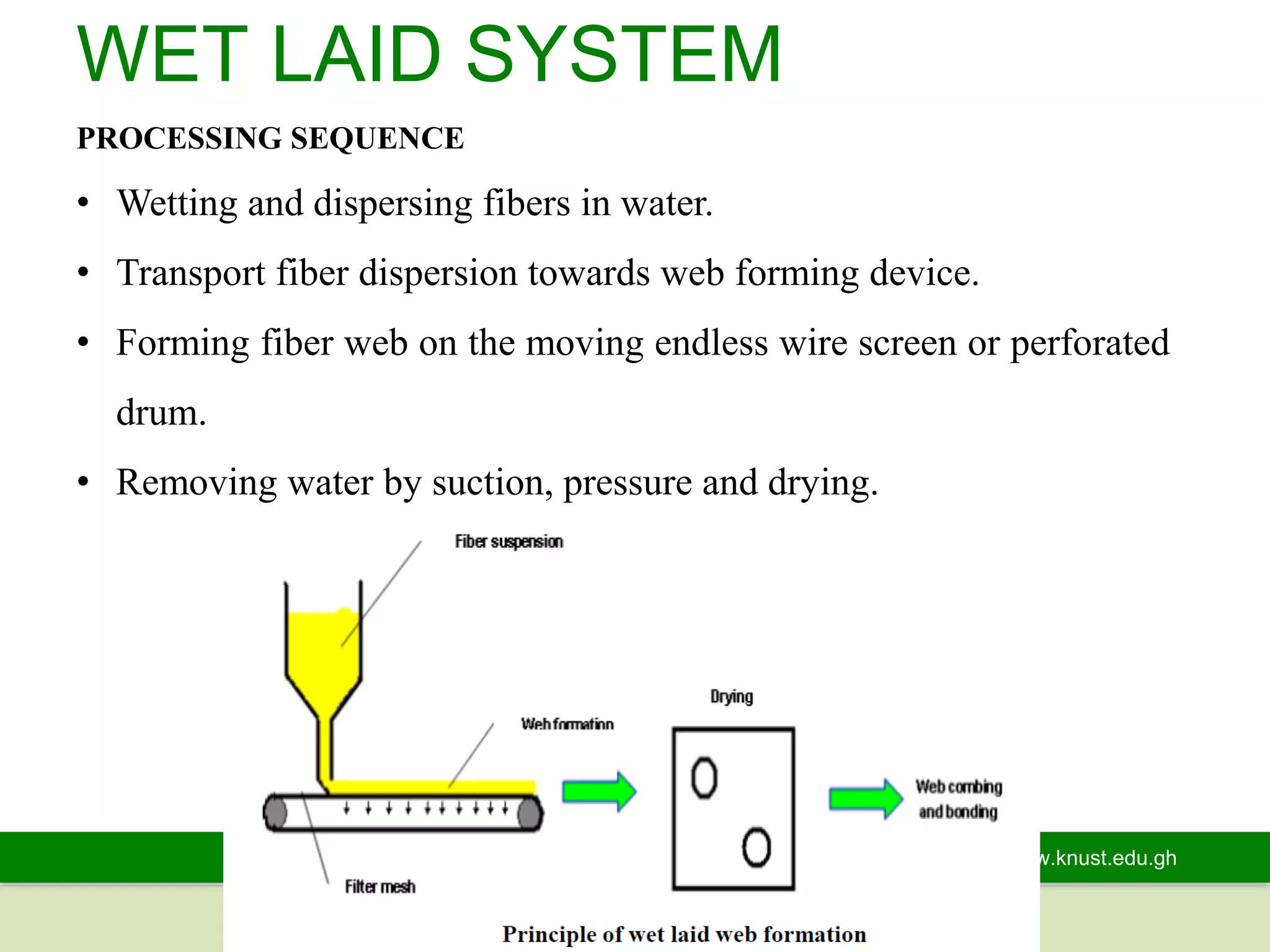www.knust.edu.gh
WET LAID SYSTEM
PROCESSING SEQUENCE
• Wetting and dispersing fibers in water.
• Transport fiber dispersion towards web forming device.
• Forming fiber web on the moving endless wire screen or perforated
drum.
• Removing water by suction, pressure and drying.
 
