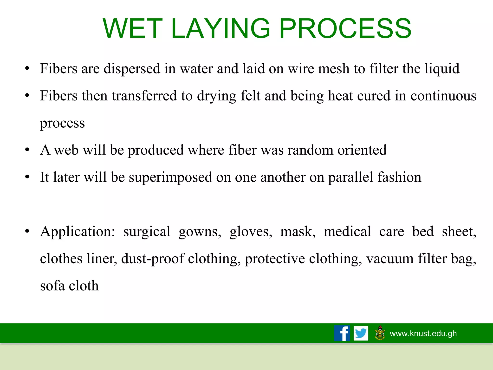 www.knust.edu.gh
WET LAYING PROCESS
• Fibers are dispersed in water and laid on wire mesh to filter the liquid
• Fibers then transferred to drying felt and being heat cured in continuous
process
• A web will be produced where fiber was random oriented
• It later will be superimposed on one another on parallel fashion
• Application: surgical gowns, gloves, mask, medical care bed sheet,
clothes liner, dust-proof clothing, protective clothing, vacuum filter bag,
sofa cloth
 