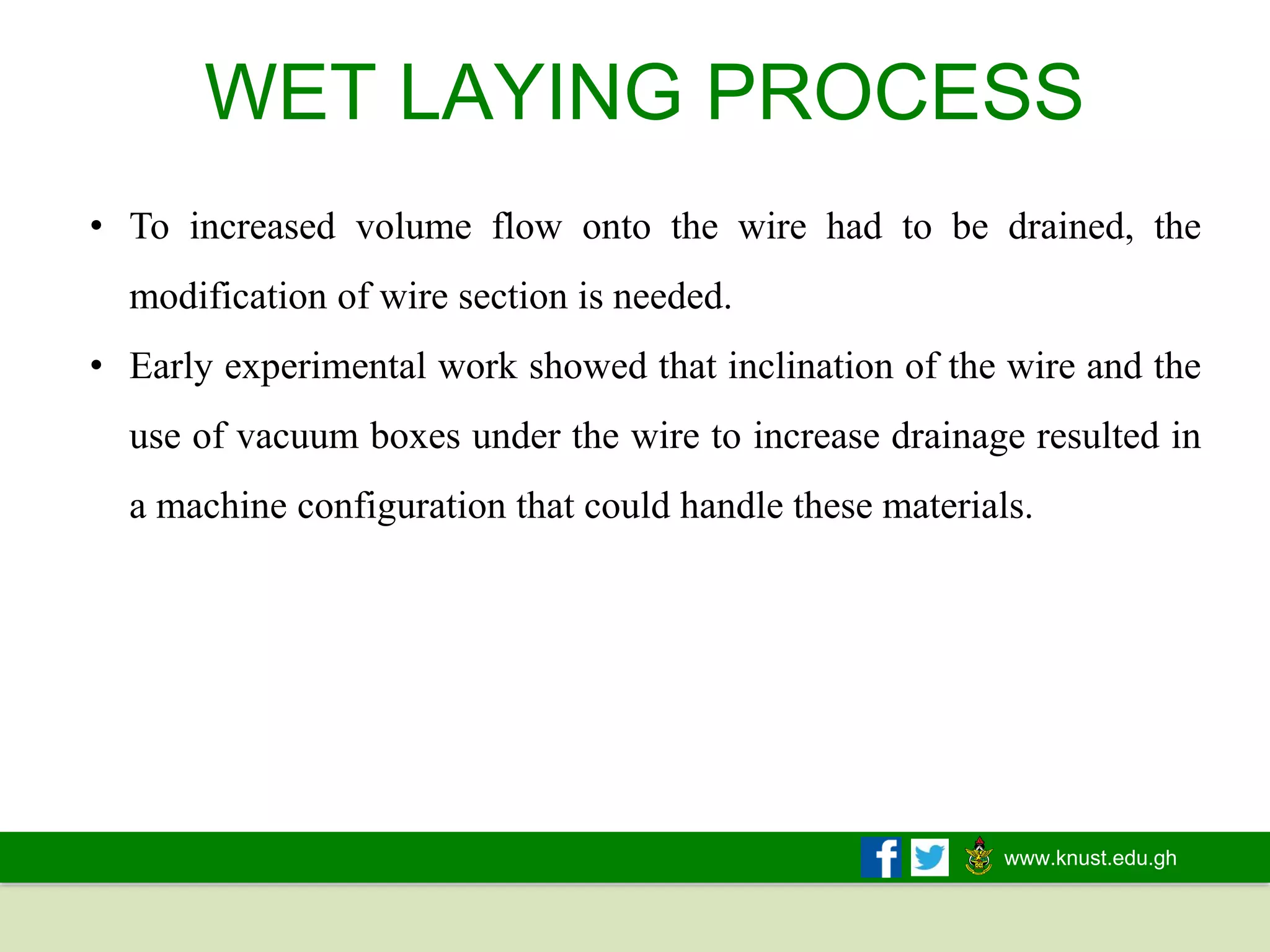 www.knust.edu.gh
WET LAYING PROCESS
• To increased volume flow onto the wire had to be drained, the
modification of wire section is needed.
• Early experimental work showed that inclination of the wire and the
use of vacuum boxes under the wire to increase drainage resulted in
a machine configuration that could handle these materials.
 