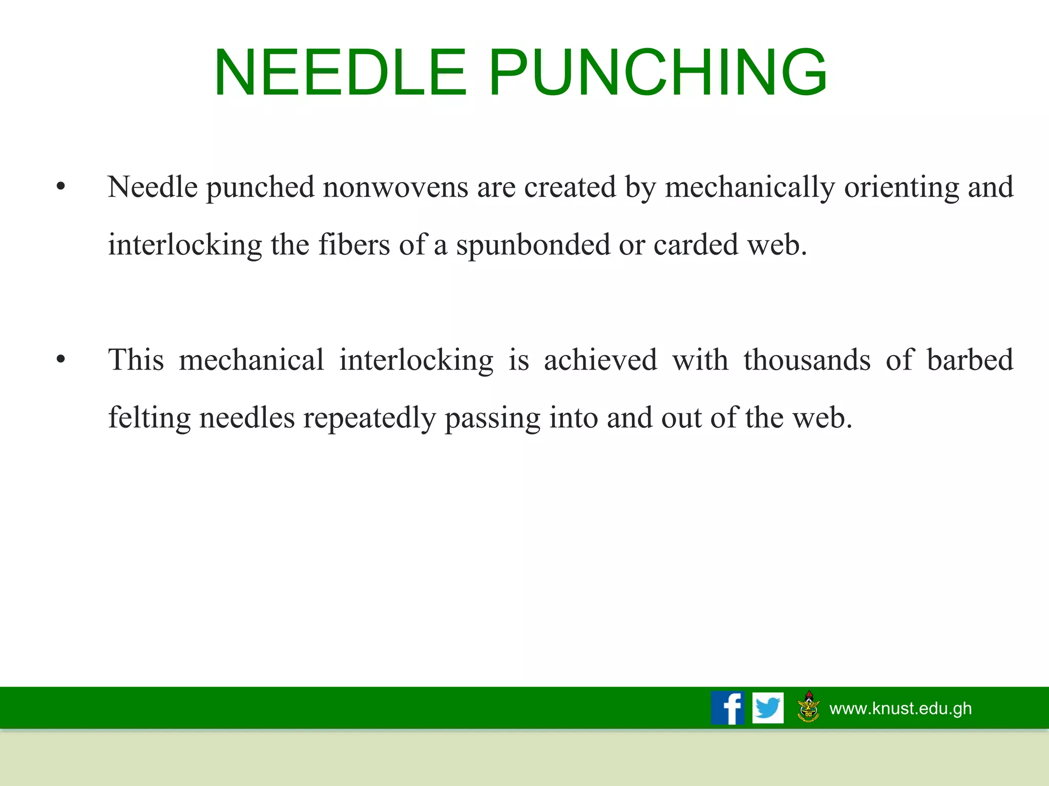 www.knust.edu.gh
• Needle punched nonwovens are created by mechanically orienting and
interlocking the fibers of a spunbonded or carded web.
• This mechanical interlocking is achieved with thousands of barbed
felting needles repeatedly passing into and out of the web.
NEEDLE PUNCHING
 