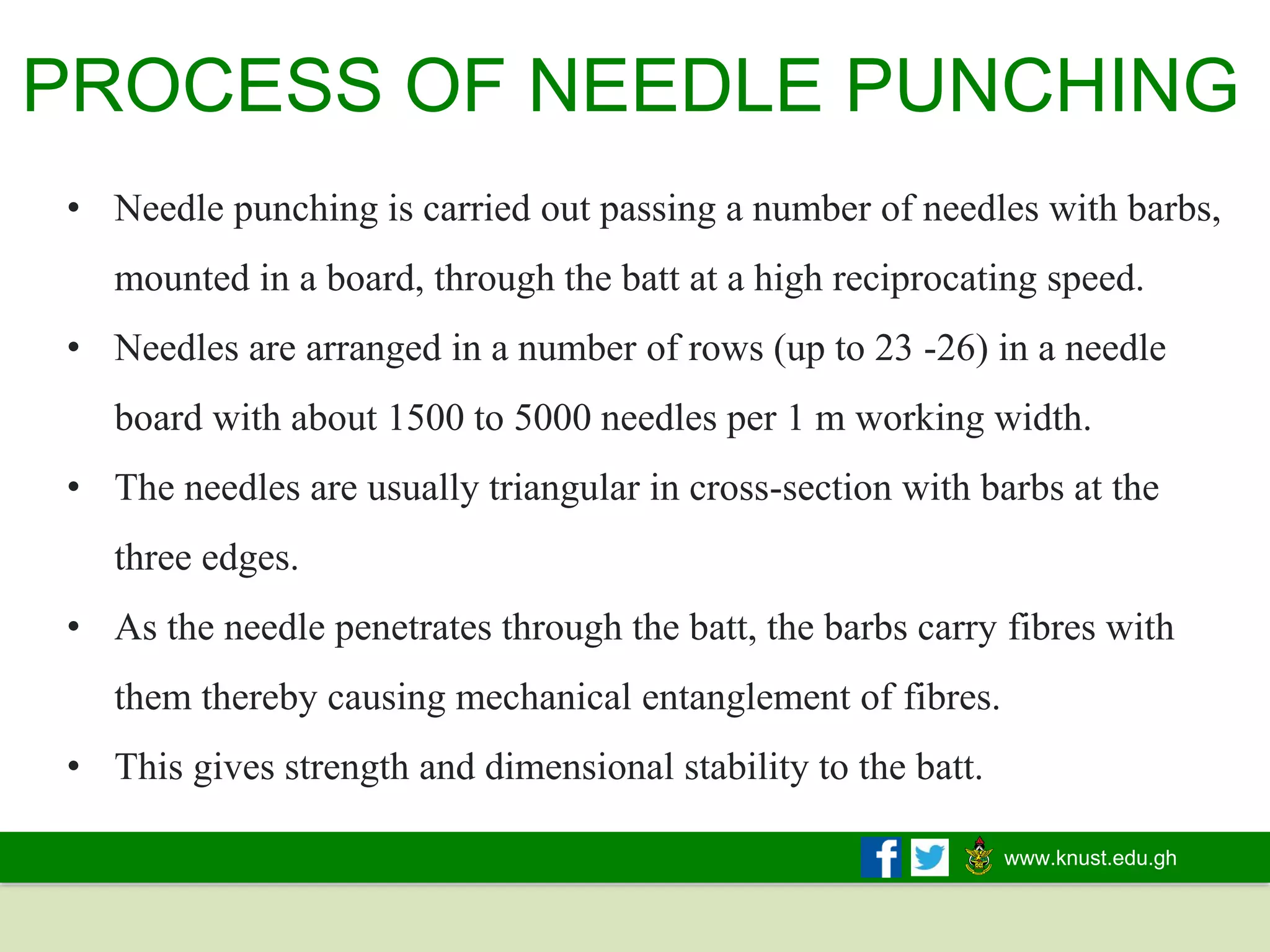 www.knust.edu.gh
• Needle punching is carried out passing a number of needles with barbs,
mounted in a board, through the batt at a high reciprocating speed.
• Needles are arranged in a number of rows (up to 23 -26) in a needle
board with about 1500 to 5000 needles per 1 m working width.
• The needles are usually triangular in cross-section with barbs at the
three edges.
• As the needle penetrates through the batt, the barbs carry fibres with
them thereby causing mechanical entanglement of fibres.
• This gives strength and dimensional stability to the batt.
PROCESS OF NEEDLE PUNCHING
 