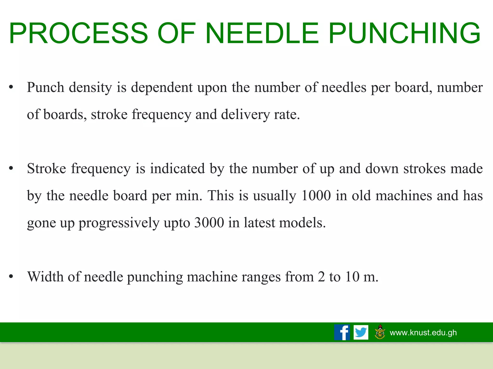 www.knust.edu.gh
• Punch density is dependent upon the number of needles per board, number
of boards, stroke frequency and delivery rate.
• Stroke frequency is indicated by the number of up and down strokes made
by the needle board per min. This is usually 1000 in old machines and has
gone up progressively upto 3000 in latest models.
• Width of needle punching machine ranges from 2 to 10 m.
PROCESS OF NEEDLE PUNCHING
 