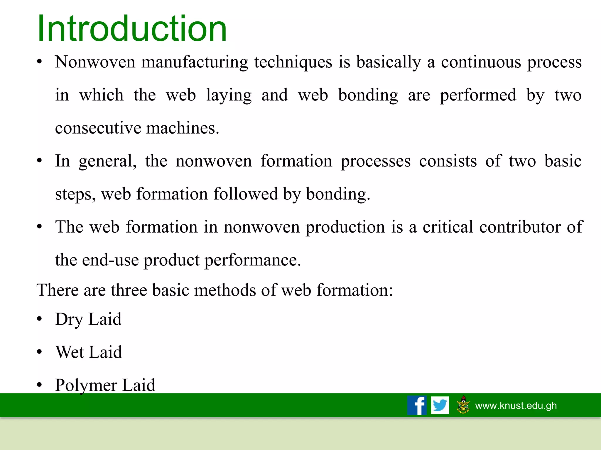www.knust.edu.gh
There are three basic methods of web formation:
• Dry Laid
• Wet Laid
• Polymer Laid
Introduction
• Nonwoven manufacturing techniques is basically a continuous process
in which the web laying and web bonding are performed by two
consecutive machines.
• In general, the nonwoven formation processes consists of two basic
steps, web formation followed by bonding.
• The web formation in nonwoven production is a critical contributor of
the end-use product performance.
 