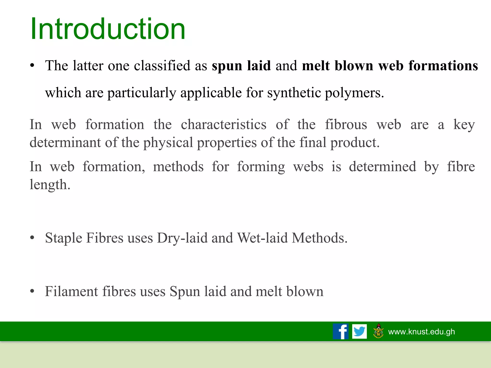 www.knust.edu.gh
Introduction
• The latter one classified as spun laid and melt blown web formations
which are particularly applicable for synthetic polymers.
In web formation the characteristics of the fibrous web are a key
determinant of the physical properties of the final product.
In web formation, methods for forming webs is determined by fibre
length.
• Staple Fibres uses Dry-laid and Wet-laid Methods.
• Filament fibres uses Spun laid and melt blown
 