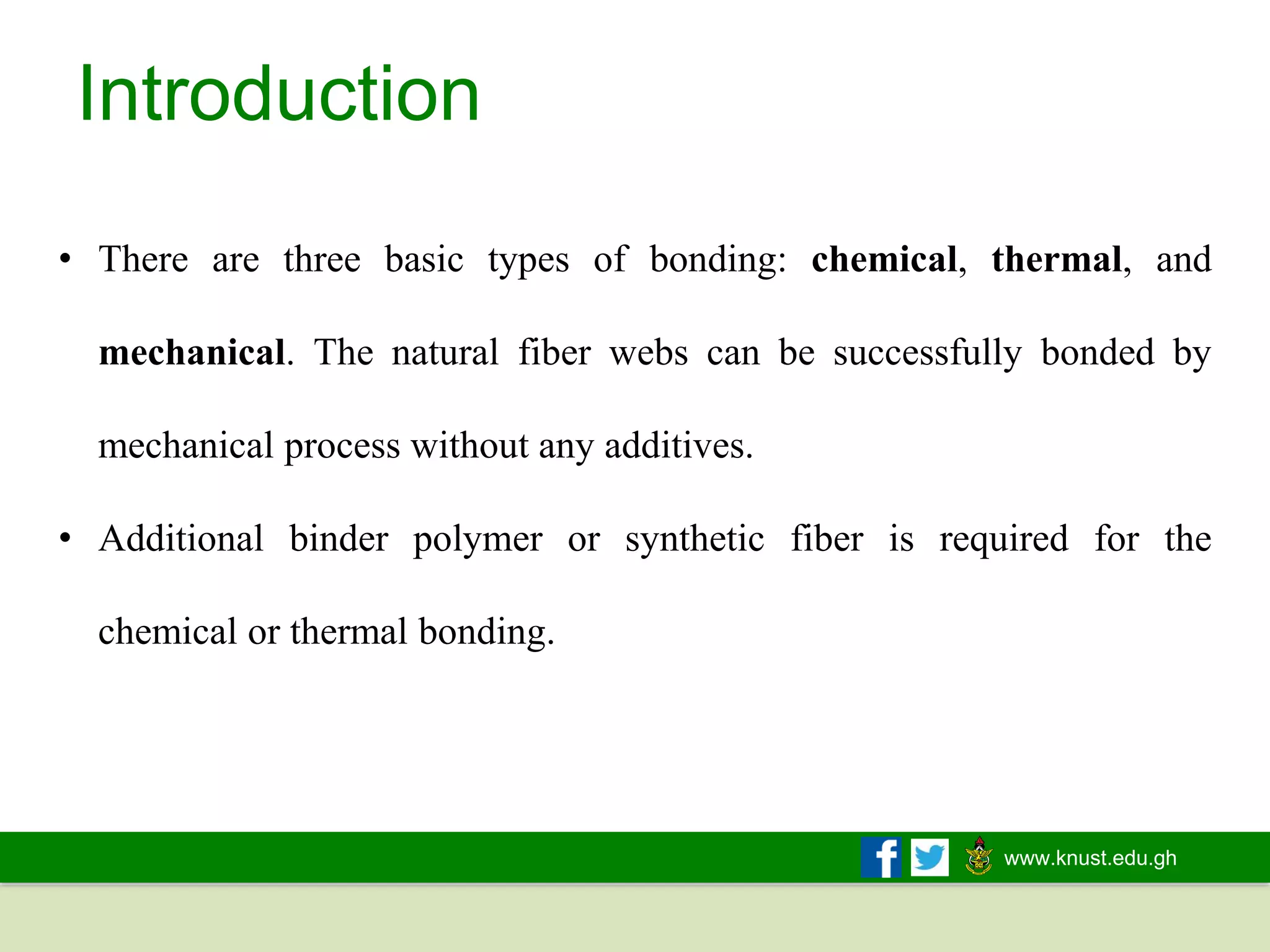www.knust.edu.gh
Introduction
• There are three basic types of bonding: chemical, thermal, and
mechanical. The natural fiber webs can be successfully bonded by
mechanical process without any additives.
• Additional binder polymer or synthetic fiber is required for the
chemical or thermal bonding.
 