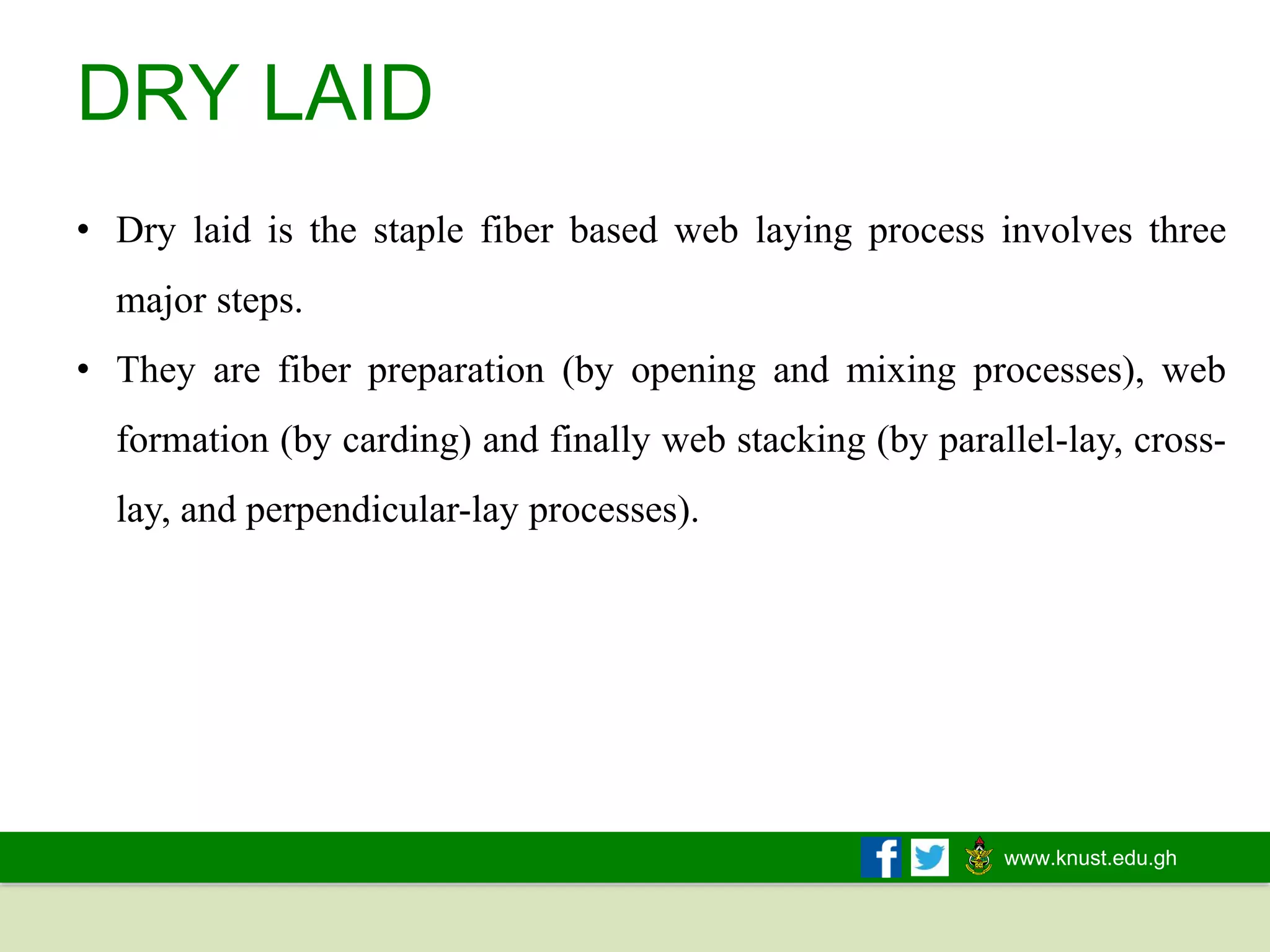 www.knust.edu.gh
DRY LAID
• Dry laid is the staple fiber based web laying process involves three
major steps.
• They are fiber preparation (by opening and mixing processes), web
formation (by carding) and finally web stacking (by parallel-lay, cross-
lay, and perpendicular-lay processes).
 