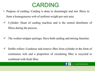 www.knust.edu.gh
CARDING
• Purpose of carding: Carding is done to disentangle and mix fibres to
form a homogeneous web of uniform weight per unit area.
✓ Cylinder: Heart of carding machine and is the central distributor of
fibres during the process.
✓ The worker-stripper pairings: Have both carding and mixing function.
✓ Doffer rollers: Condense and remove fibre from cylinder in the form of
continuous web and a proportion of circulating fibre is recycled to
combined with fresh fibre.
 