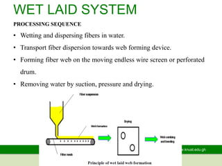 www.knust.edu.gh
WET LAID SYSTEM
PROCESSING SEQUENCE
• Wetting and dispersing fibers in water.
• Transport fiber dispersion towards web forming device.
• Forming fiber web on the moving endless wire screen or perforated
drum.
• Removing water by suction, pressure and drying.
 