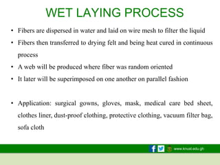 www.knust.edu.gh
WET LAYING PROCESS
• Fibers are dispersed in water and laid on wire mesh to filter the liquid
• Fibers then transferred to drying felt and being heat cured in continuous
process
• A web will be produced where fiber was random oriented
• It later will be superimposed on one another on parallel fashion
• Application: surgical gowns, gloves, mask, medical care bed sheet,
clothes liner, dust-proof clothing, protective clothing, vacuum filter bag,
sofa cloth
 