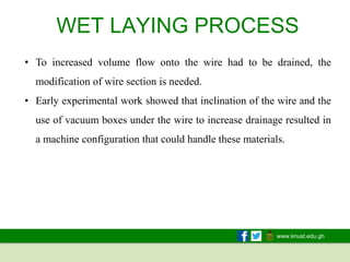 www.knust.edu.gh
WET LAYING PROCESS
• To increased volume flow onto the wire had to be drained, the
modification of wire section is needed.
• Early experimental work showed that inclination of the wire and the
use of vacuum boxes under the wire to increase drainage resulted in
a machine configuration that could handle these materials.
 