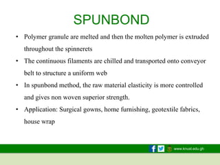 www.knust.edu.gh
SPUNBOND
• Polymer granule are melted and then the molten polymer is extruded
throughout the spinnerets
• The continuous filaments are chilled and transported onto conveyor
belt to structure a uniform web
• In spunbond method, the raw material elasticity is more controlled
and gives non woven superior strength.
• Application: Surgical gowns, home furnishing, geotextile fabrics,
house wrap
 