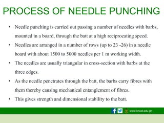 www.knust.edu.gh
• Needle punching is carried out passing a number of needles with barbs,
mounted in a board, through the batt at a high reciprocating speed.
• Needles are arranged in a number of rows (up to 23 -26) in a needle
board with about 1500 to 5000 needles per 1 m working width.
• The needles are usually triangular in cross-section with barbs at the
three edges.
• As the needle penetrates through the batt, the barbs carry fibres with
them thereby causing mechanical entanglement of fibres.
• This gives strength and dimensional stability to the batt.
PROCESS OF NEEDLE PUNCHING
 