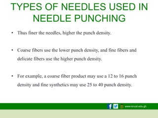 www.knust.edu.gh
• Thus finer the needles, higher the punch density.
• Coarse fibers use the lower punch density, and fine fibers and
delicate fibers use the higher punch density.
• For example, a coarse fiber product may use a 12 to 16 punch
density and fine synthetics may use 25 to 40 punch density.
TYPES OF NEEDLES USED IN
NEEDLE PUNCHING
 
