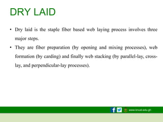 www.knust.edu.gh
DRY LAID
• Dry laid is the staple fiber based web laying process involves three
major steps.
• They are fiber preparation (by opening and mixing processes), web
formation (by carding) and finally web stacking (by parallel-lay, cross-
lay, and perpendicular-lay processes).
 