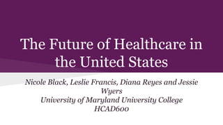 The Future of Healthcare in
the United States
Nicole Black, Leslie Francis, Diana Reyes and Jessie
Wyers
University of Maryland University College
HCAD600
 