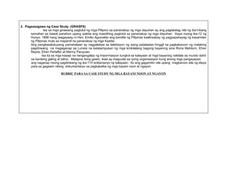 2. Pagsasagawa ng Case Study. (GRASPS)
                Isa sa mga ginawang pagtutol ng mga Pilipino sa pananakop ng mga dayuhan ay ang pagtatatag nila ng iba’t-ibang
      samahan sa bawat panahon upang ipakita ang masidhing pagtutol sa pananakop ng mga dayuhan. Kaya noong ika-12 ng
      Hunyo, 1898 nang iwagayway ni Hen. Emilio Aguinaldo ang bandila ng Pilipinas kaalinsabay ng pagpapahayag ng kasarinlan
      ng Pilipinas mula sa mapaniil na pananakop ng mga Kastila.
      Ang pangkasalukuyang pamahalaan ay nagpalabas sa telebisyon ng isang patalastas hinggil sa pagkakaroon ng malaking
      pagdiriwang na magaganap sa Luneta na katatampukan ng mga kinikilalang bagong bayaning sina Rona Mahilum, Efren
      Reyes, Efren Peñaflor at Manny Pacquiao.
               Isa ka sa mga kasapi na nangangalap ng impormasyon tungkol sa kalayaan at mga bayaning nakilala sa mundo dahil
      sa kanilang galing at talino. Matapos itong gawin, ikaw ay maguulat sa iyong organisasyon kung anong mga pangayayari
      ang naganap noong pagdiriwang ng ika-110 anibersaryo ng kalayaan. Ito ang gagamitin nila upang magkaroon sila ng ideya
      para sa gagawin nilang dokumentaryo sa pagkakaiba ng mga bayani noon at ngayon.

                           RUBRIC PARA SA CASE STUDY NG MGA BAYANI NOON AT NGAYON
 