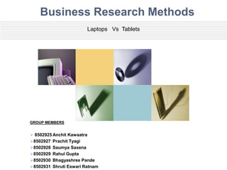 Business Research Methods
                        Laptops Vs Tablets




GROUP MEMBERS


 8502925 Anchit Kawaatra
8502927 Prachit Tyagi
8502928 Saumya Saxena
8502929 Rahul Gupta
8502930 Bhagyashree Pande
8502931 Shruti Eswari Ratnam
 