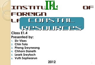 Institute                     of
Foreign
   Coastal
Languages
         Resources
Class E1.4
Presented by:
1.   Siv Vises
2.   Chin Tola
3.   Pheng Sreyneang
4.   Chhorn Daneth
5.   Leark Sreytoch
6.   Vuth Sophearun
                       2012    1
 