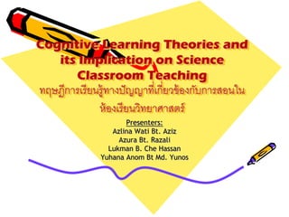 Cognitive Learning Theories and
its Implication on Science
Classroom Teaching
ทฤษฎีการเรียนรู้ทางปัญญาที่เกี่ยวข้องกับการสอนใน
ห้องเรียนวิทยาศาสตร์
Presenters:
Azlina Wati Bt. Aziz
Azura Bt. Razali
Lukman B. Che Hassan
Yuhana Anom Bt Md. Yunos
 