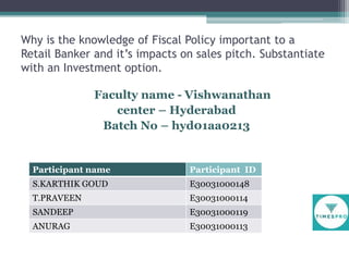 Why is the knowledge of Fiscal Policy important to a
Retail Banker and it’s impacts on sales pitch. Substantiate
with an Investment option.
Faculty name - Vishwanathan
center – Hyderabad
Batch No – hyd01aa0213

Participant name

Participant ID

S.KARTHIK GOUD

E30031000148

T.PRAVEEN

E30031000114

SANDEEP

E30031000119

ANURAG

E30031000113

 
