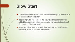 Slow Start
 Linear additive increase takes too long to ramp up a new TCP
connection from cold start
 Beginning with TCP Tahoe, the slow start mechanism was
added to provide an initial exponential increase in the size of
Congestion Window(cwnd).
 Moreover, slow start is slower than sending a full advertised
window‘s worth of packets all at once.
 