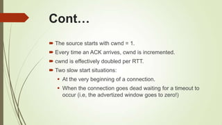 Cont…
 The source starts with cwnd = 1.
 Every time an ACK arrives, cwnd is incremented.
 cwnd is effectively doubled per RTT.
 Two slow start situations:
 At the very beginning of a connection.
 When the connection goes dead waiting for a timeout to
occur (i.e, the advertized window goes to zero!)
 