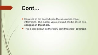 Cont…
 However, in the second case the source has more
information. The current value of cwnd can be saved as a
congestion threshold.
 This is also known as the ―slow start threshold‖ ssthresh.
 