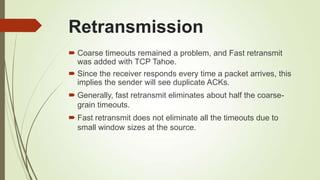 Retransmission
 Coarse timeouts remained a problem, and Fast retransmit
was added with TCP Tahoe.
 Since the receiver responds every time a packet arrives, this
implies the sender will see duplicate ACKs.
 Generally, fast retransmit eliminates about half the coarse-
grain timeouts.
 Fast retransmit does not eliminate all the timeouts due to
small window sizes at the source.
 