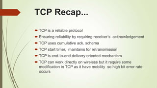 TCP Recap...
 TCP is a reliable protocol
 Ensuring reliability by requiring receiver‘s acknowledgement
 TCP uses cumulative ack. schema
 TCP start timer, maintains for retransmission
 TCP is end-to-end delivery oriented mechanism
 TCP can work directly on wireless but it require some
modification in TCP as it have mobility so high bit error rate
occurs
 