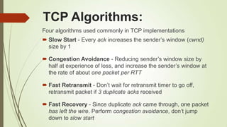 TCP Algorithms:
Four algorithms used commonly in TCP implementations
 Slow Start - Every ack increases the sender‘s window (cwnd)
size by 1
 Congestion Avoidance - Reducing sender‘s window size by
half at experience of loss, and increase the sender‘s window at
the rate of about one packet per RTT
 Fast Retransmit - Don‘t wait for retransmit timer to go off,
retransmit packet if 3 duplicate acks received
 Fast Recovery - Since duplicate ack came through, one packet
has left the wire. Perform congestion avoidance, don‘t jump
down to slow start
 
