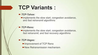 TCP Variants :
 TCP-Tahoe:
implements the slow start, congestion avoidance,
and fast retransmit algorithms
 TCP-Reno:
implements the slow start, congestion avoidance,
fast retransmit, and fast recovery algorithms
 TCP-Vegas:
Improvement of TCP Reno
New Retransmission mechanism.
 