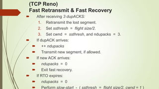 (TCP Reno)
Fast Retransmit & Fast Recovery
 After receiving 3 dupACKS:
1. Retransmit the lost segment.
2. Set ssthresh = flight size/2.
3. Set cwnd = ssthresh, and ndupacks = 3.
 If dupACK arrives:
 ++ ndupacks
 Transmit new segment, if allowed.
 If new ACK arrives:
 ndupacks = 0
 Exit fast recovery.
 If RTO expires:
 ndupacks = 0
 Perform slow-start - ( ssthresh = flight size/2, cwnd = 1 )
 