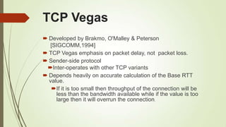 TCP Vegas
 Developed by Brakmo, O'Malley & Peterson
[SIGCOMM,1994]
 TCP Vegas emphasis on packet delay, not packet loss.
 Sender-side protocol
Inter-operates with other TCP variants
 Depends heavily on accurate calculation of the Base RTT
value.
If it is too small then throughput of the connection will be
less than the bandwidth available while if the value is too
large then it will overrun the connection.
 