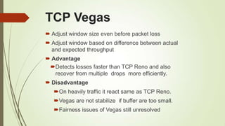 TCP Vegas
 Adjust window size even before packet loss
 Adjust window based on difference between actual
and expected throughput
 Advantage
Detects losses faster than TCP Reno and also
recover from multiple drops more efficiently.
 Disadvantage
On heavily traffic it react same as TCP Reno.
Vegas are not stabilize if buffer are too small.
Fairness issues of Vegas still unresolved
 