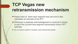 TCP Vegas new
retransmission mechanism
 Keeps track of when each segment was sent and it also
calculates an estimate of the RTT.
 Whenever a duplicate acknowledgement is received it checks
to see if the (current time-segment transmission time)> RTT
estimate
 So no need to wait for 3 dupack, send retransmite packet
 