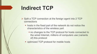 Indirect TCP
 Split a TCP connection at the foreign agent into 2 TCP
connections
 hosts in the fixed part of the network do not notice the
characteristics of the wireless part
 no changes to the TCP protocol for hosts connected to
the wired Internet, millions of computers use (variants
of) this protocol
 optimized TCP protocol for mobile hosts
 