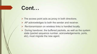 Cont…
 The access point acts as proxy in both directions.
 AP acknowledges to both the sender and receiver.
 Re-transmission on wireless links is handled locally.
 During handover, the buffered packets, as well as the system
state (packet sequence number, acknowledgements, ports,
etc), must migrate the new agent.
 
