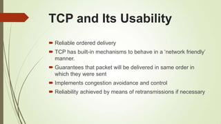 TCP and Its Usability
 Reliable ordered delivery
 TCP has built-in mechanisms to behave in a ‗network friendly‘
manner.
 Guarantees that packet will be delivered in same order in
which they were sent
 Implements congestion avoidance and control
 Reliability achieved by means of retransmissions if necessary
 